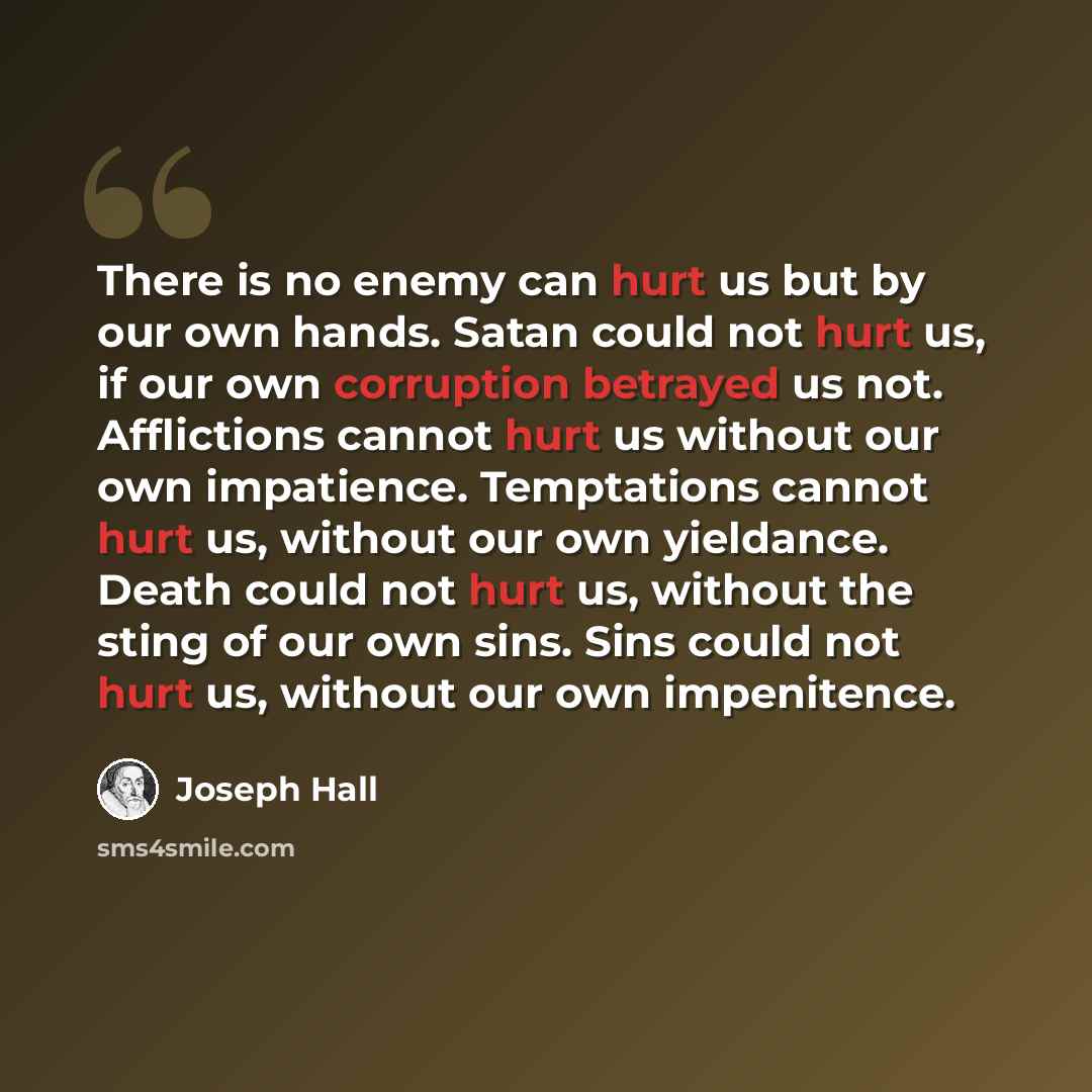 “There is no enemy can hurt us but by our own hands. Satan could not hurt us, if our own corruption betrayed us not. Afflictions cannot hurt us without our own impatience. Temptations cannot hurt us, without our own yieldance. Death could not hurt us, without the sting of our own sins. Sins could…” quote by Joseph Hall