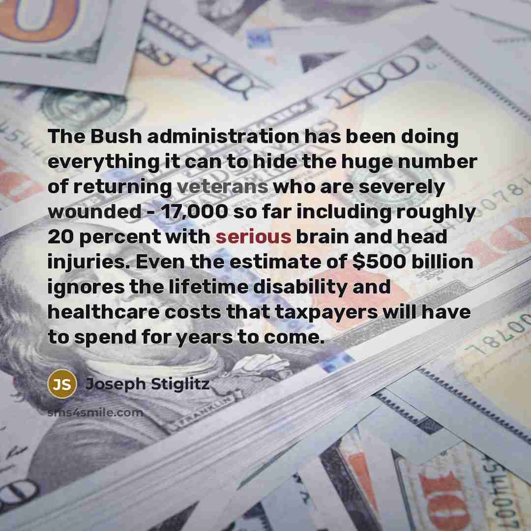 “The Bush administration has been doing everything it can to hide the huge number of returning veterans who are severely wounded - 17,000 so far including roughly 20 percent with serious brain and head injuries. Even the estimate of $500 billion ignores the lifetime disability and healthcare costs…” quote by Joseph Stiglitz