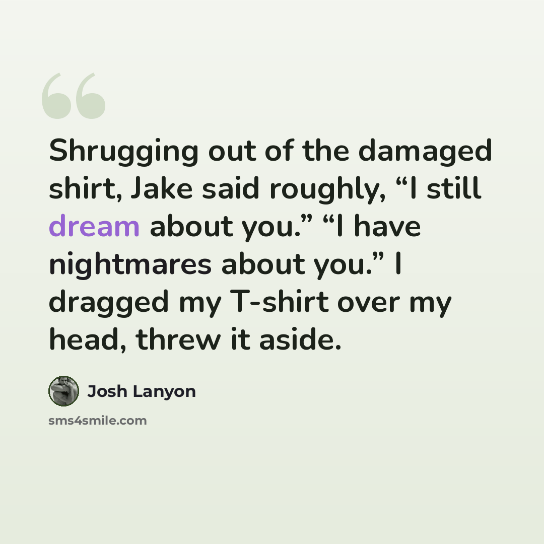 “Shrugging out of the damaged shirt, Jake said roughly, “I still dream about you.” “I have nightmares about you.” I dragged my T-shirt over my head, threw it aside.” quote by Josh Lanyon