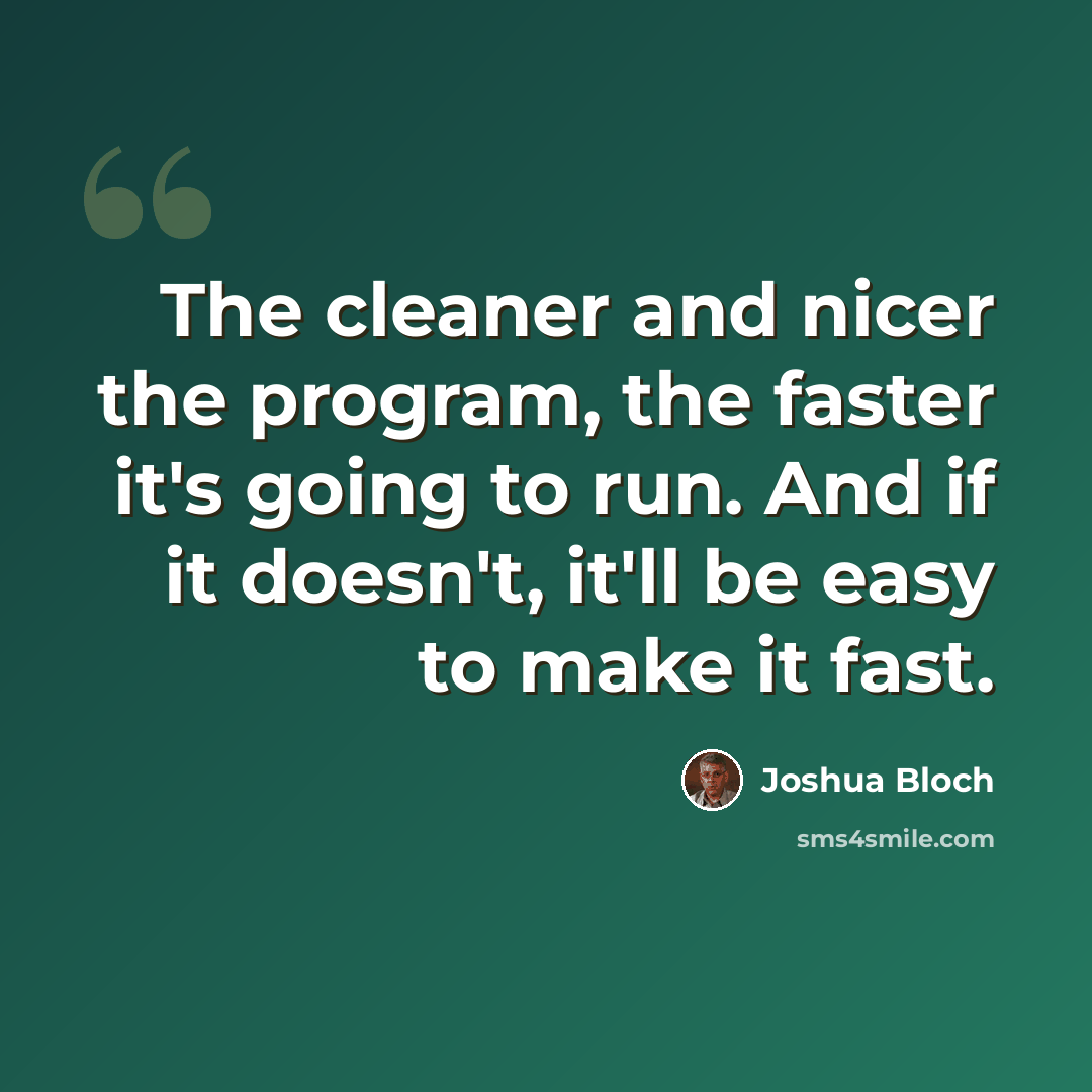 “The cleaner and nicer the program, the faster it's going to run. And if it doesn't, it'll be easy to make it fast.” quote by Joshua Bloch