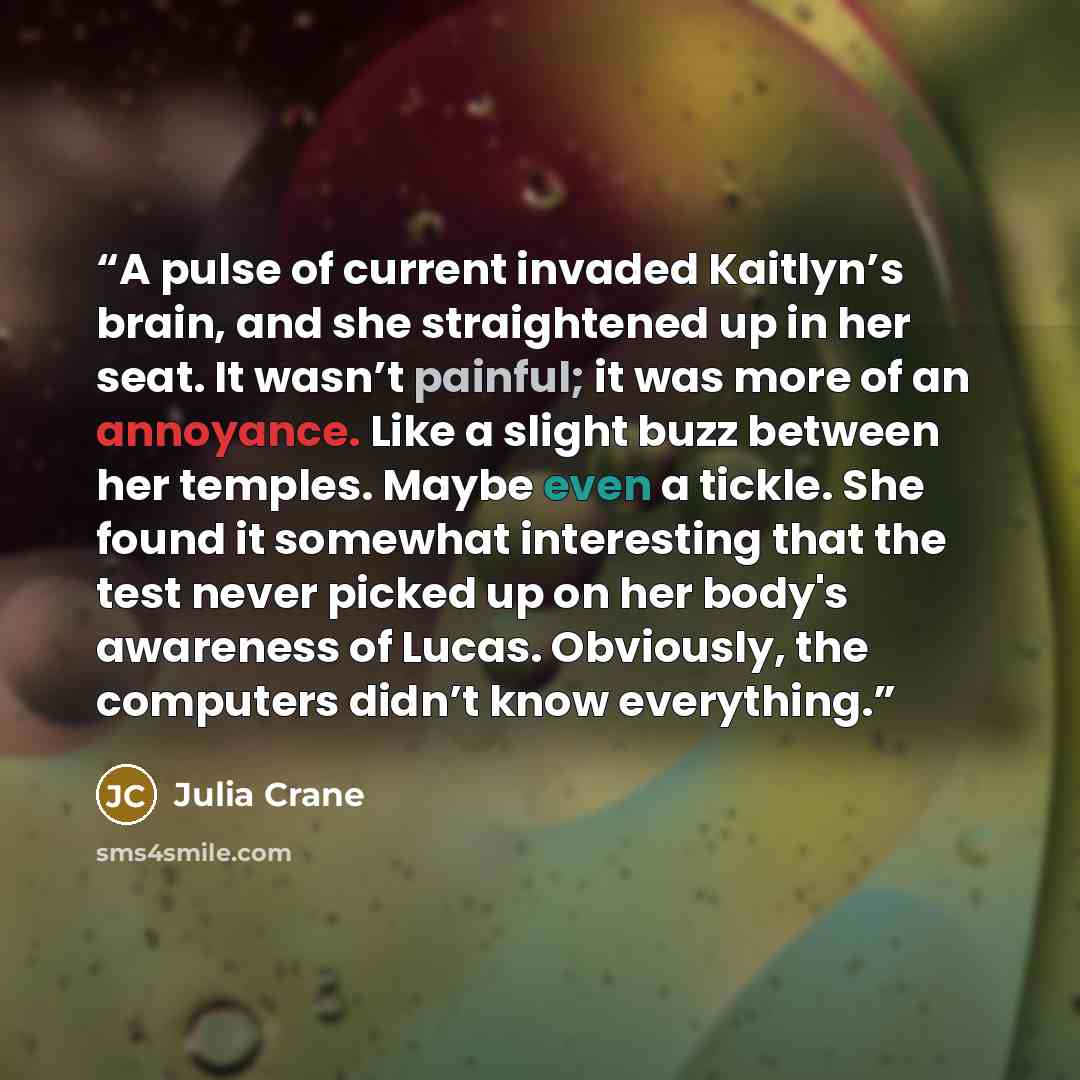 “A pulse of current invaded Kaitlyn’s brain, and she straightened up in her seat. It wasn’t painful; it was more of an annoyance. Like a slight buzz between her temples. Maybe even a tickle. She found it somewhat interesting that the test never picked up on her body's awareness of Lucas. Obviously…” quote by Julia Crane