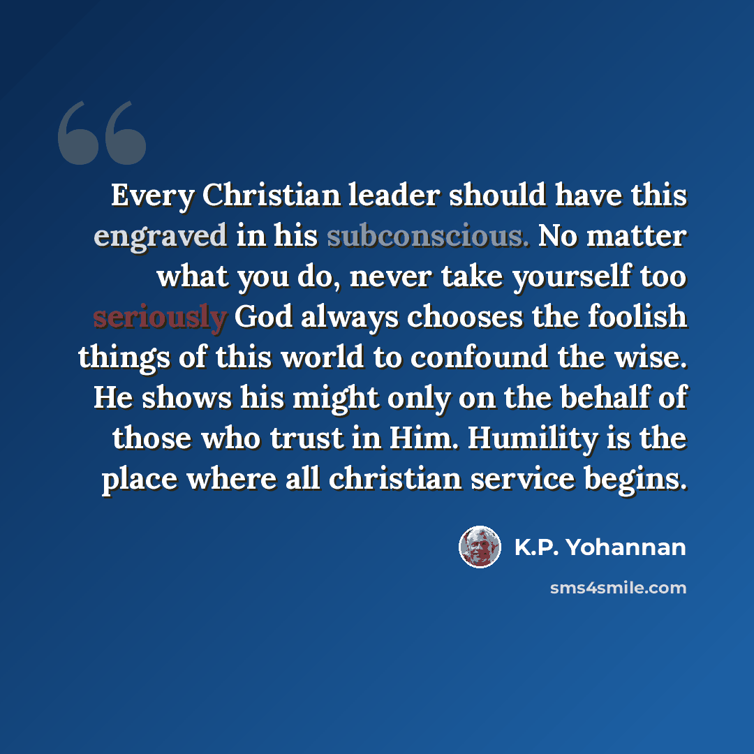 “Every Christian leader should have this engraved in his subconscious. No matter what you do, never take yourself too seriously God always chooses the foolish things of this world to confound the wise. He shows his might only on the behalf of those who trust in Him. Humility is the place where all…” quote by K.P. Yohannan