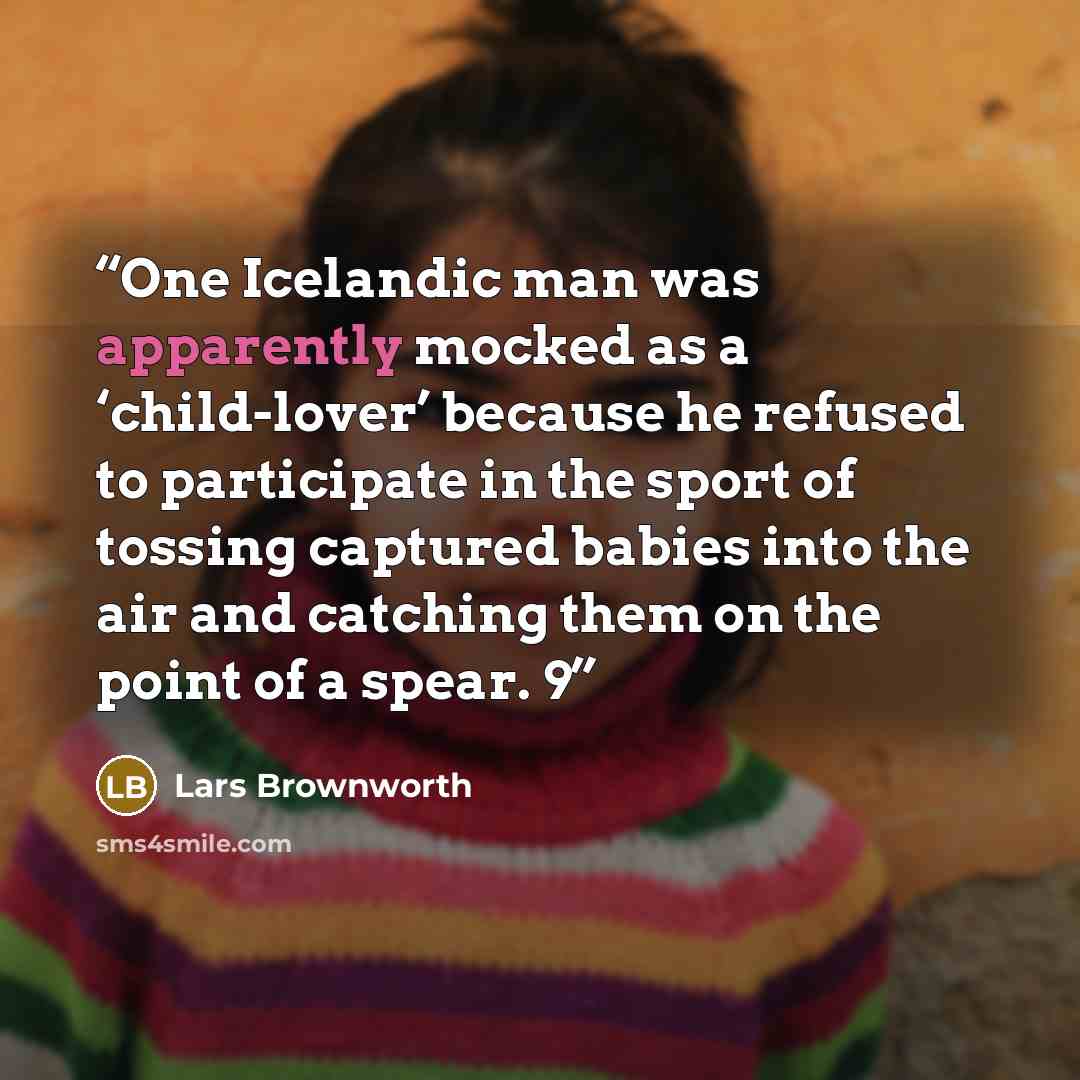 “One Icelandic man was apparently mocked as a ‘child-lover’ because he refused to participate in the sport of tossing captured babies into the air and catching them on the point of a spear. 9” quote by Lars Brownworth