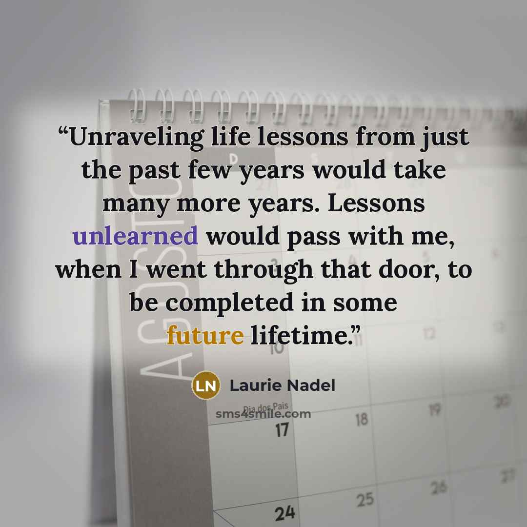“Unraveling life lessons from just the past few years would take many more years. Lessons unlearned would pass with me, when I went through that door, to be completed in some future lifetime.” quote by Laurie Nadel