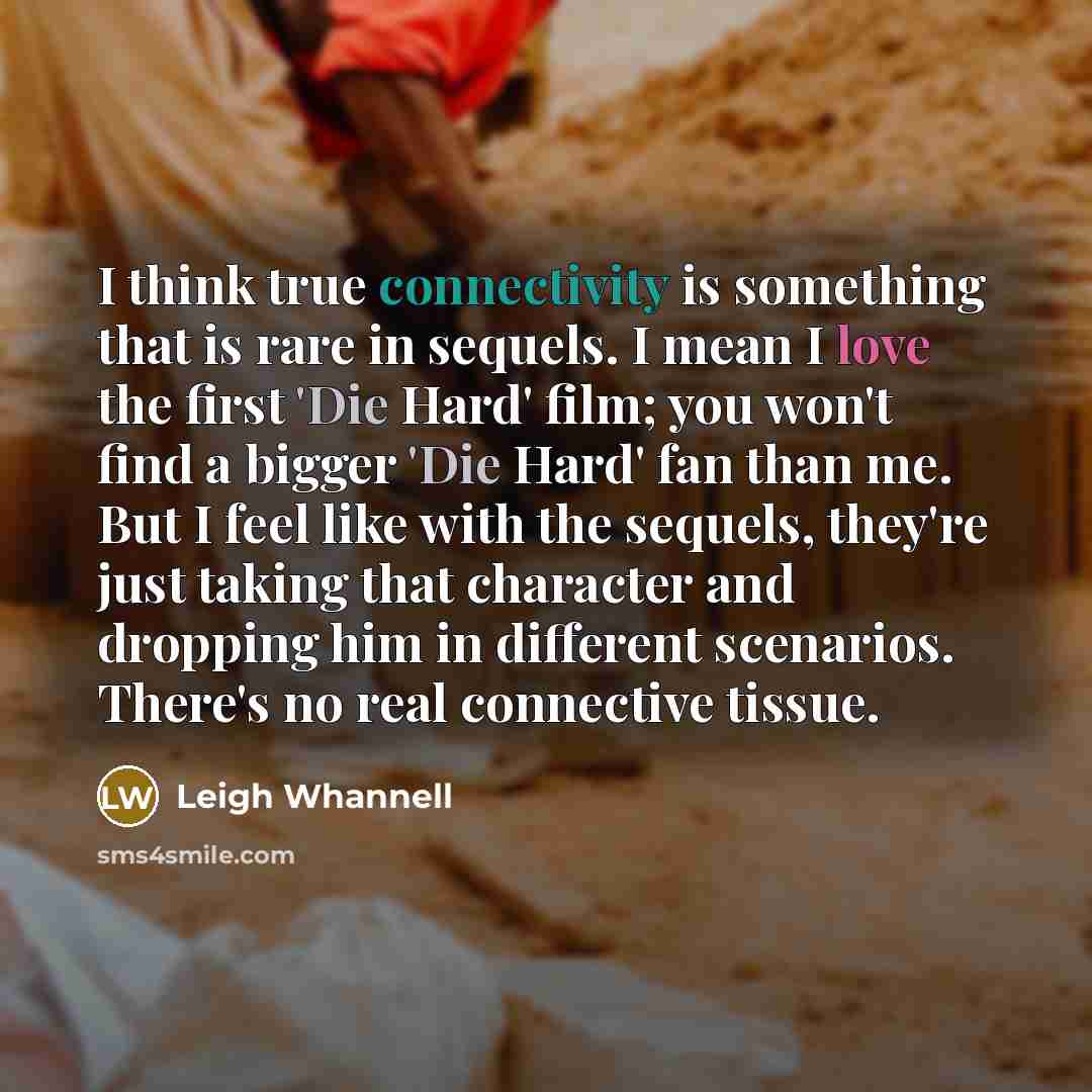“I think true connectivity is something that is rare in sequels. I mean I love the first 'Die Hard' film; you won't find a bigger 'Die Hard' fan than me. But I feel like with the sequels, they're just taking that character and dropping him in different scenarios. There's no real connective tissue.” quote by Leigh Whannell
