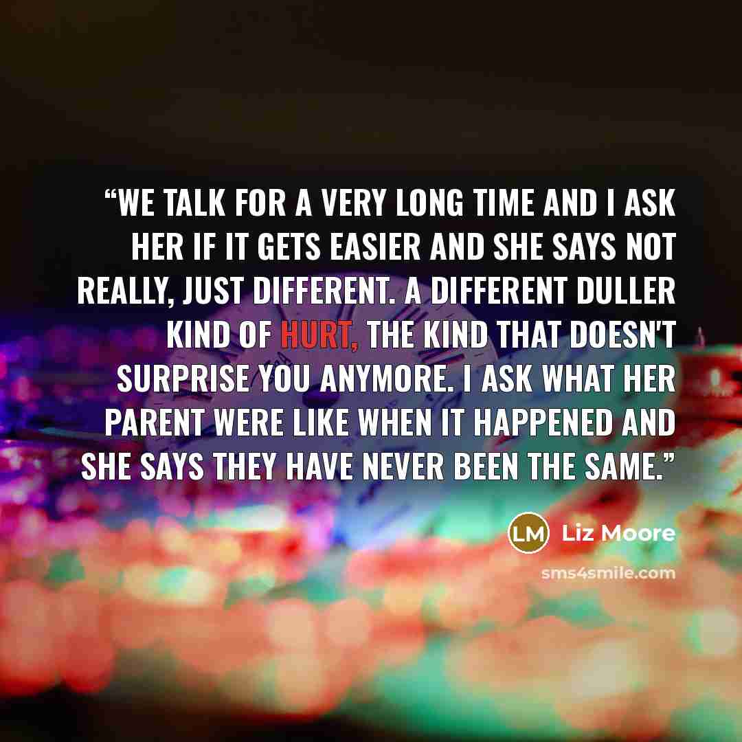 “We talk for a very long time and I ask her if it gets easier and she says not really, just different. A different duller kind of hurt, the kind that doesn't surprise you anymore. I ask what her parent were like when it happened and she says they have never been the same.” quote by Liz Moore