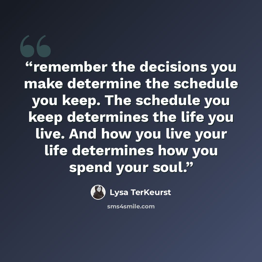 “remember the decisions you make determine the schedule you keep. The schedule you keep determines the life you live. And how you live your life determines how you spend your soul.” quote by Lysa TerKeurst