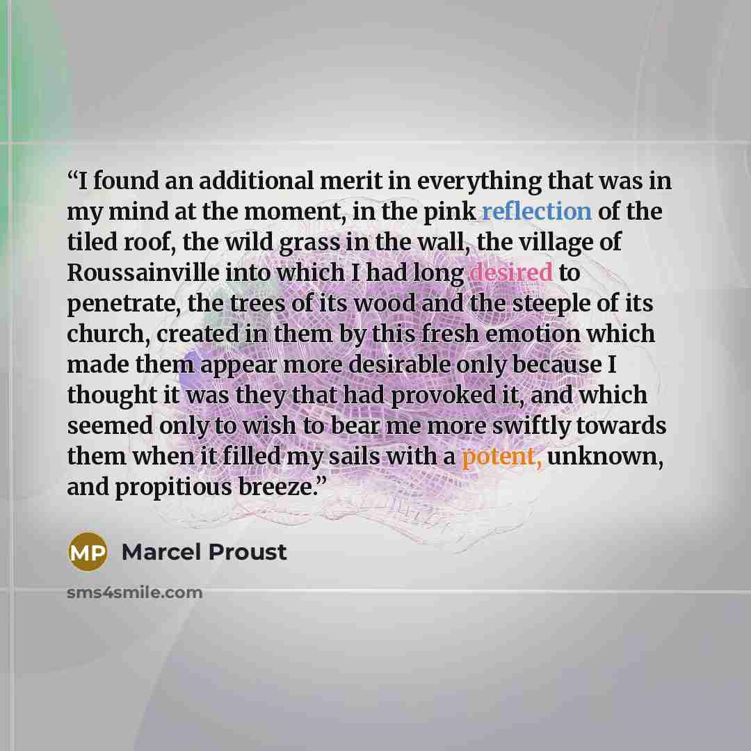 “I found an additional merit in everything that was in my mind at the moment, in the pink reflection of the tiled roof, the wild grass in the wall, the village of Roussainville into which I had long desired to penetrate, the trees of its wood and the steeple of its church, created in them by this…” quote by Marcel Proust