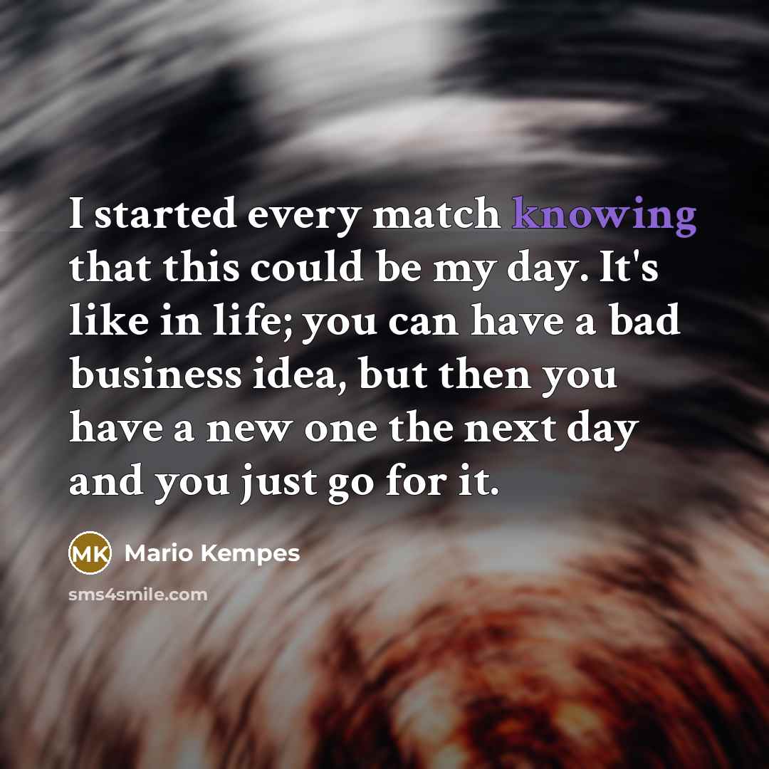 “I started every match knowing that this could be my day. It's like in life; you can have a bad business idea, but then you have a new one the next day and you just go for it.” quote by Mario Kempes