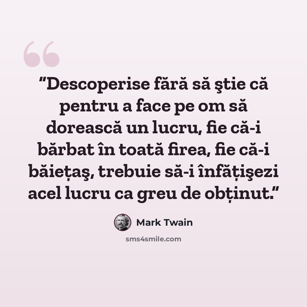 “Descoperise fără să ştie că pentru a face pe om să dorească un lucru, fie că-i bărbat în toată firea, fie că-i băieţaş, trebuie să-i înfăţişezi acel lucru ca greu de obţinut.” quote by Mark Twain