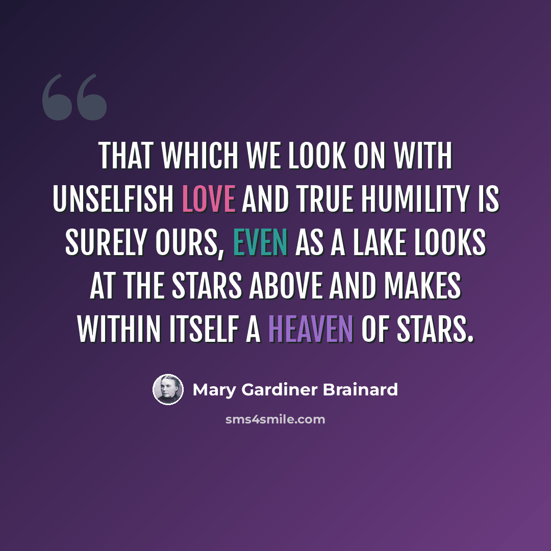 “That which we look on with unselfish love And true humility is surely ours, Even as a lake looks at the stars above And makes within itself a heaven of stars.” quote by Mary Gardiner Brainard