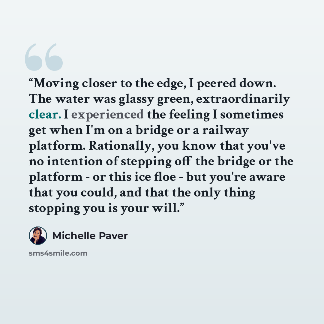 “Moving closer to the edge, I peered down. The water was glassy green, extraordinarily clear. I experienced the feeling I sometimes get when I'm on a bridge or a railway platform. Rationally, you know that you've no intention of stepping off the bridge or the platform - or this ice floe - but…” quote by Michelle Paver