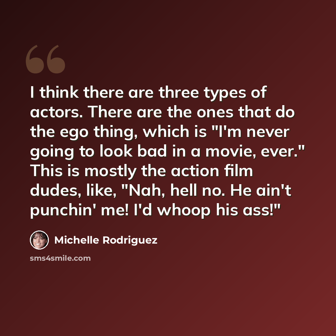 “I think there are three types of actors. There are the ones that do the ego thing, which is "I'm never going to look bad in a movie, ever." This is mostly the action film dudes, like, "Nah, hell no. He ain't punchin' me! I'd whoop his ass!"” quote by Michelle Rodriguez