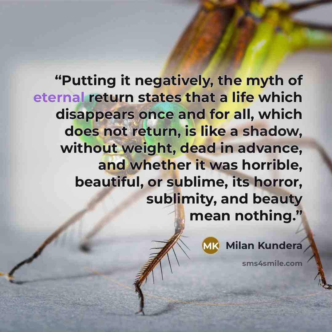 “Putting it negatively, the myth of eternal return states that a life which disappears once and for all, which does not return, is like a shadow, without weight, dead in advance, and whether it was horrible, beautiful, or sublime, its horror, sublimity, and beauty mean nothing.” quote by Milan Kundera