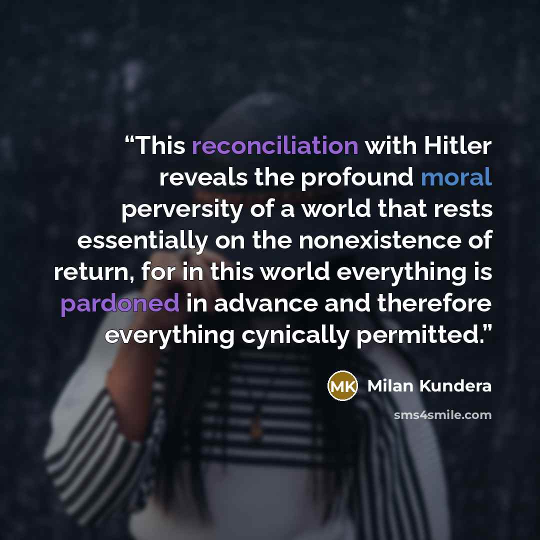 “This reconciliation with Hitler reveals the profound moral perversity of a world that rests essentially on the nonexistence of return, for in this world everything is pardoned in advance and therefore everything cynically permitted.” quote by Milan Kundera