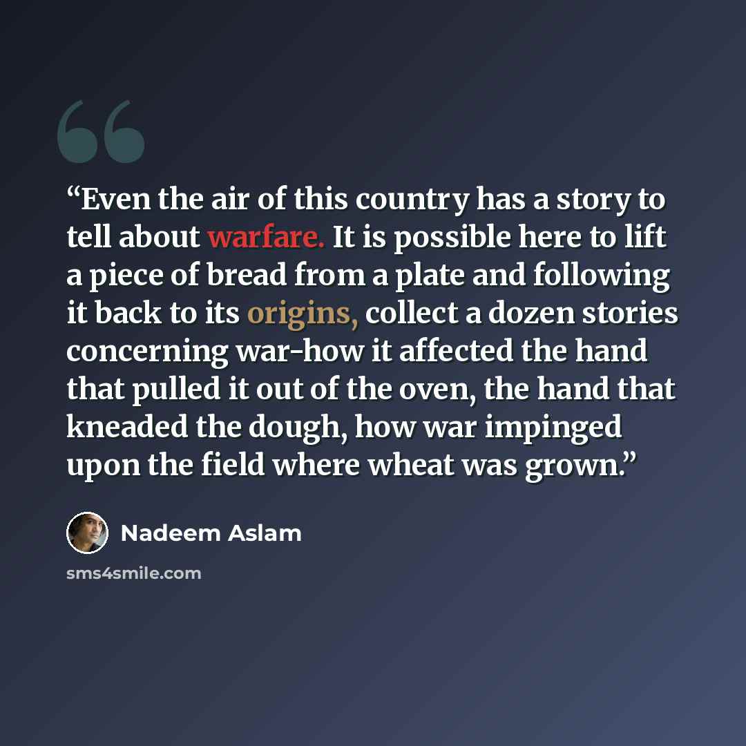 “Even the air of this country has a story to tell about warfare. It is possible here to lift a piece of bread from a plate and following it back to its origins, collect a dozen stories concerning war-how it affected the hand that pulled it out of the oven, the hand that kneaded the dough, how war…” quote by Nadeem Aslam