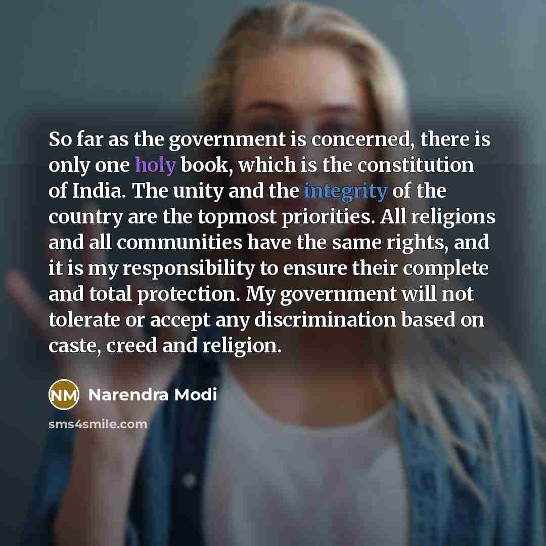 “So far as the government is concerned, there is ­only one holy book, which is the constitution of India. The unity and the integrity of the country are the topmost priorities. All religions and all communities have the same rights, and it is my responsibility to ensure their complete and total…” quote by Narendra Modi