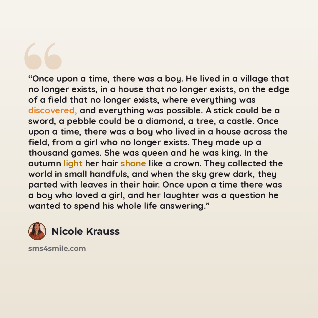 “Once upon a time, there was a boy. He lived in a village that no longer exists, in a house that no longer exists, on the edge of a field that no longer exists, where everything was discovered, and everything was possible. A stick could be a sword, a pebble could be a diamond, a tree, a castle…” quote by Nicole Krauss