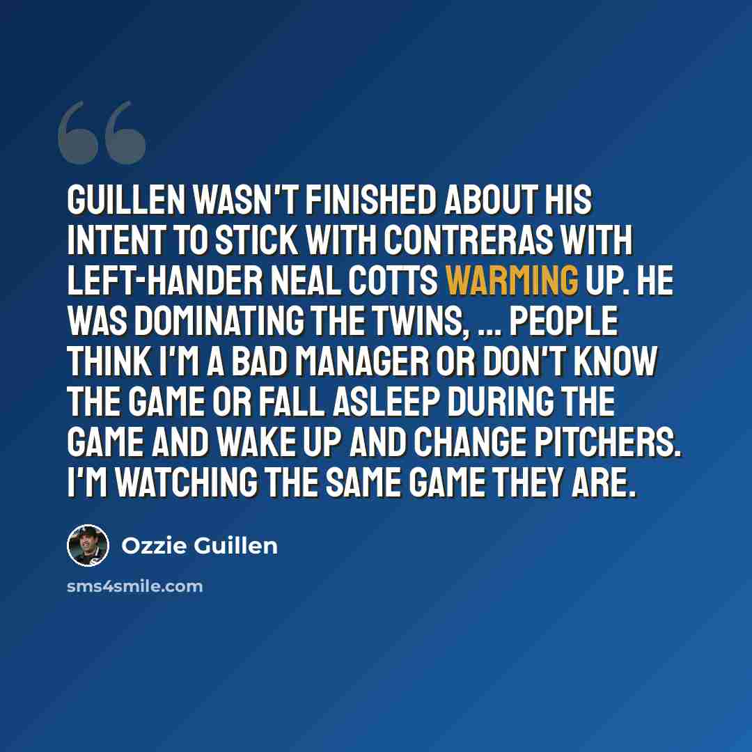 “Guillen wasn't finished about his intent to stick with Contreras with left-hander Neal Cotts warming up. He was dominating the Twins, ... People think I'm a bad manager or don't know the game or fall asleep during the game and wake up and change pitchers. I'm watching the same game they are.” quote by Ozzie Guillen