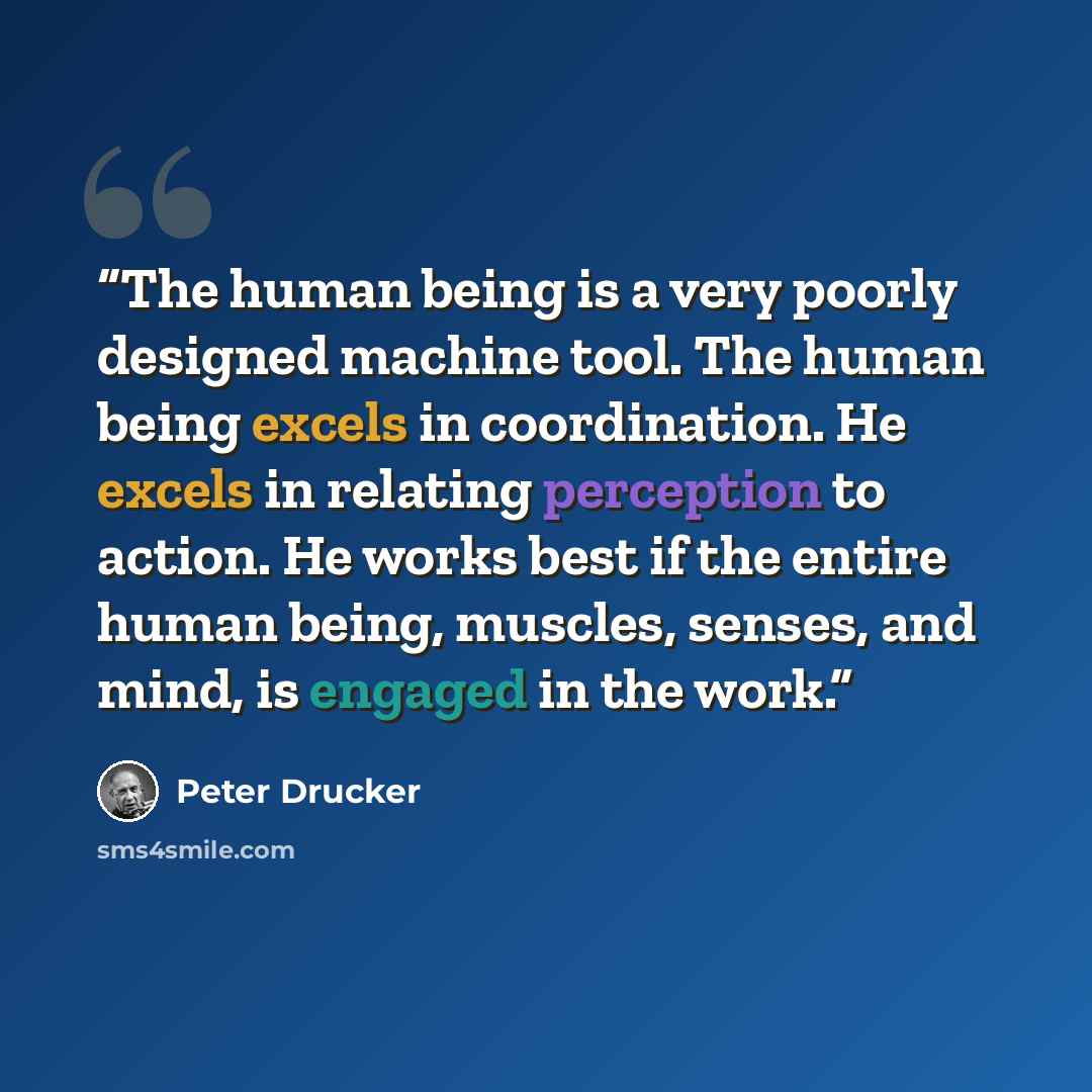 “The human being is a very poorly designed machine tool. The human being excels in coordination. He excels in relating perception to action. He works best if the entire human being, muscles, senses, and mind, is engaged in the work.” quote by Peter Drucker