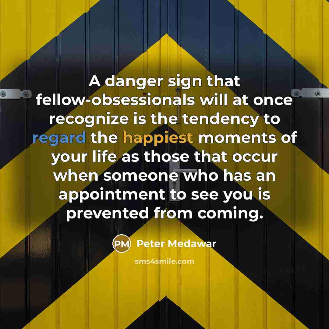“A danger sign that fellow-obsessionals will at once recognize is the tendency to regard the happiest moments of your life as those that occur when someone who has an appointment to see you is prevented from coming.” quote by Peter Medawar