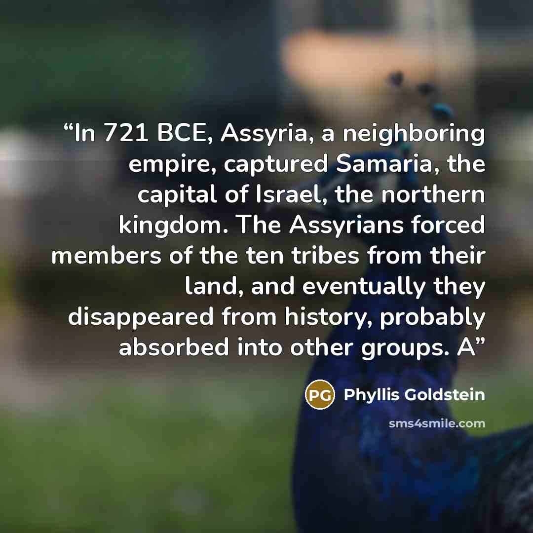 “In 721 BCE, Assyria, a neighboring empire, captured Samaria, the capital of Israel, the northern kingdom. The Assyrians forced members of the ten tribes from their land, and eventually they disappeared from history, probably absorbed into other groups. A” quote by Phyllis Goldstein