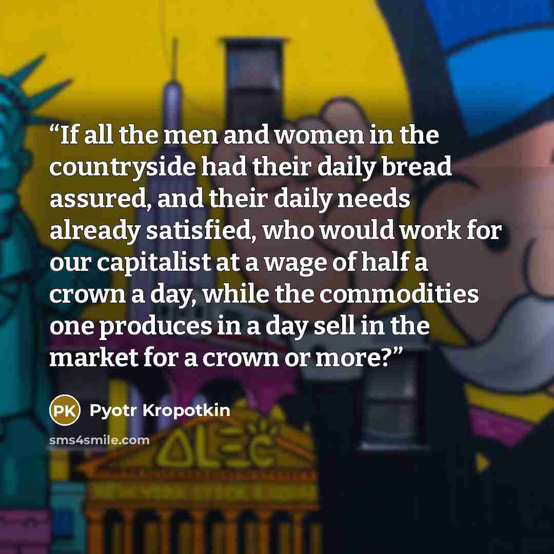 “If all the men and women in the countryside had their daily bread assured, and their daily needs already satisfied, who would work for our capitalist at a wage of half a crown a day, while the commodities one produces in a day sell in the market for a crown or more?” quote by Pyotr Kropotkin