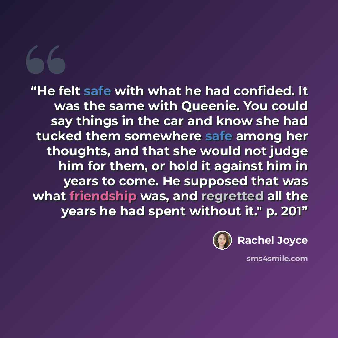 “He felt safe with what he had confided. It was the same with Queenie. You could say things in the car and know she had tucked them somewhere safe among her thoughts, and that she would not judge him for them, or hold it against him in years to come. He supposed that was what friendship was, and…” quote by Rachel Joyce