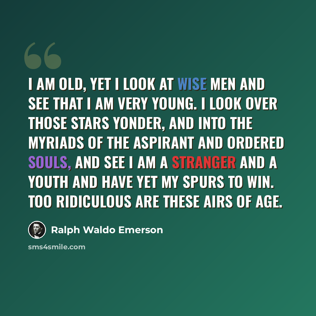“I am old, yet I look at wise men and see that I am very young. I look over those stars yonder, and into the myriads of the aspirant and ordered souls, and see I am a stranger and a youth and have yet my spurs to win. Too ridiculous are these airs of age.” quote by Ralph Waldo Emerson
