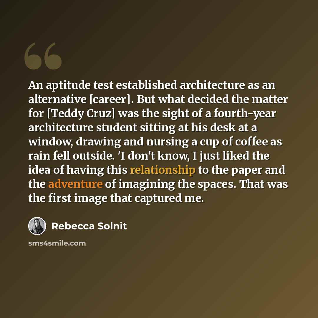 “An aptitude test established architecture as an alternative [career]. But what decided the matter for [Teddy Cruz] was the sight of a fourth-year architecture student sitting at his desk at a window, drawing and nursing a cup of coffee as rain fell outside. 'I don't know, I just liked the idea of…” quote by Rebecca Solnit