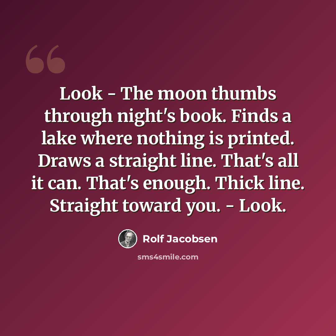 “Look - The moon thumbs through night's book. Finds a lake where nothing is printed. Draws a straight line. That's all it can. That's enough. Thick line. Straight toward you. - Look.” quote by Rolf Jacobsen