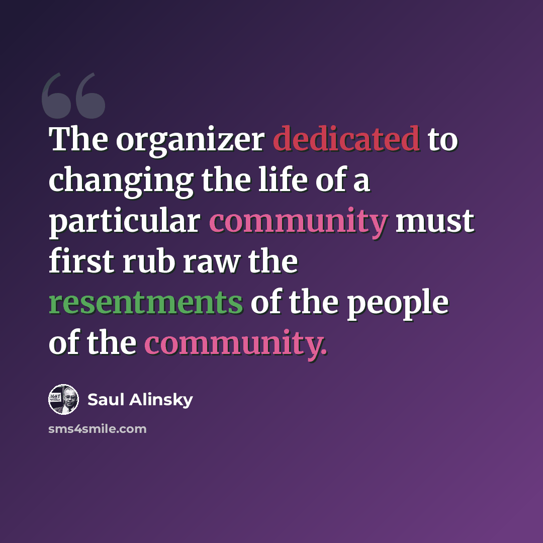 “The organizer dedicated to changing the life of a particular community must first rub raw the resentments of the people of the community.” quote by Saul Alinsky