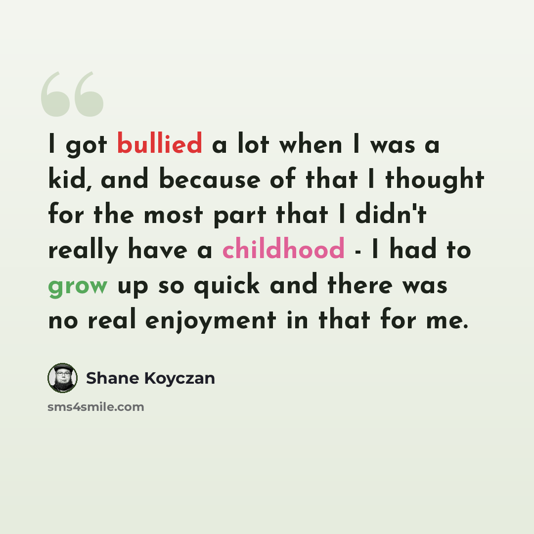 “I got bullied a lot when I was a kid, and because of that I thought for the most part that I didn't really have a childhood - I had to grow up so quick and there was no real enjoyment in that for me.” quote by Shane Koyczan