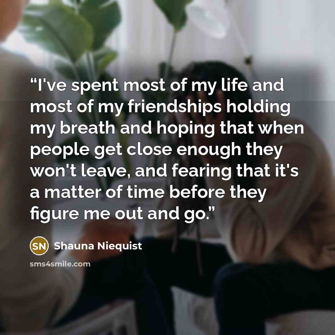“I've spent most of my life and most of my friendships holding my breath and hoping that when people get close enough they won't leave, and fearing that it's a matter of time before they figure me out and go.” quote by Shauna Niequist