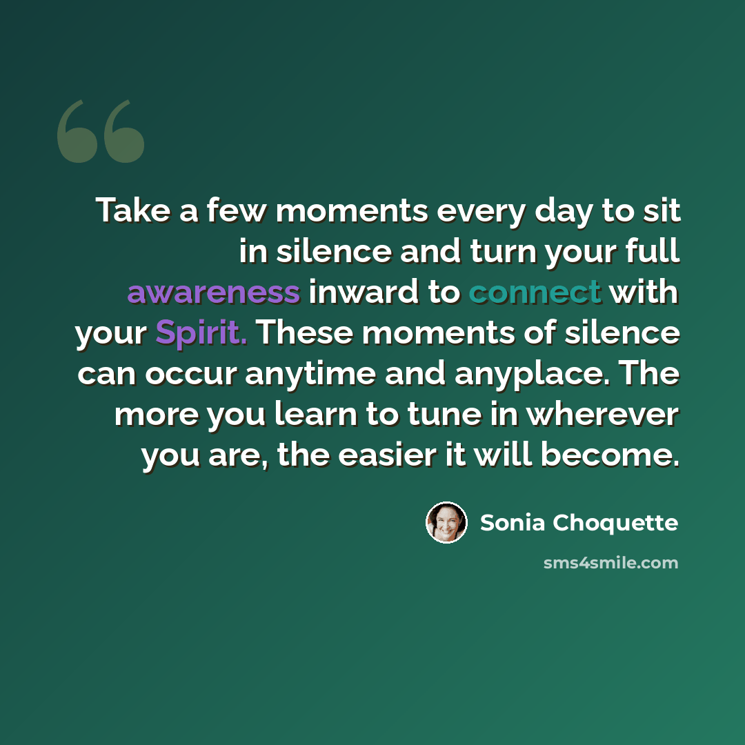 “Take a few moments every day to sit in silence and turn your full awareness inward to connect with your Spirit. These moments of silence can occur anytime and anyplace. The more you learn to tune in wherever you are, the easier it will become.” quote by Sonia Choquette