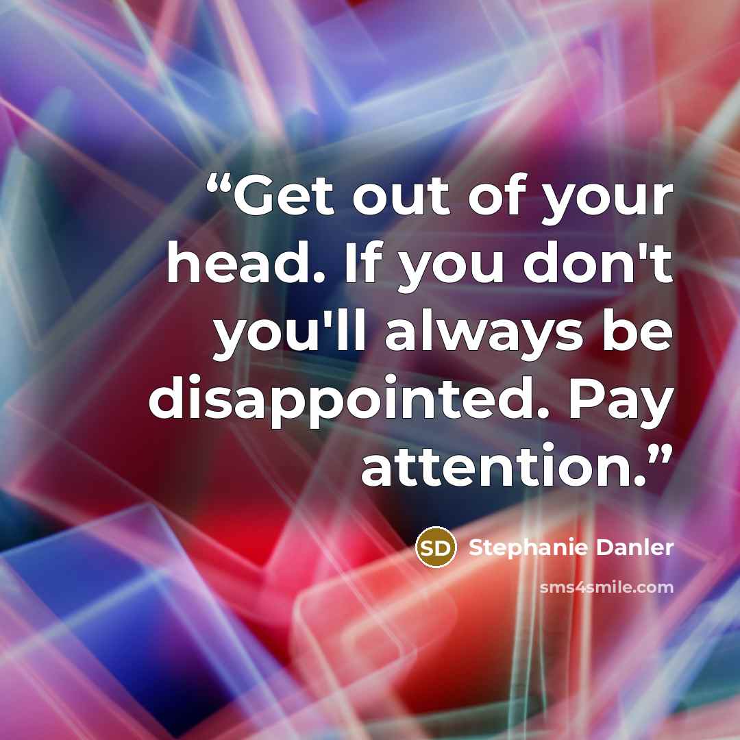 “Get out of your head. If you don't you'll always be disappointed. Pay attention.” quote by Stephanie Danler