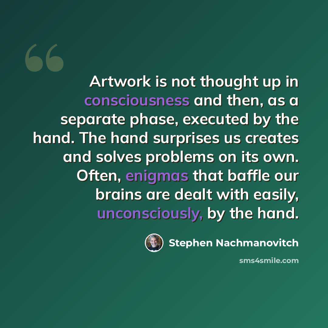 “Artwork is not thought up in consciousness and then, as a separate phase, executed by the hand. The hand surprises us creates and solves problems on its own. Often, enigmas that baffle our brains are dealt with easily, unconsciously, by the hand.” quote by Stephen Nachmanovitch