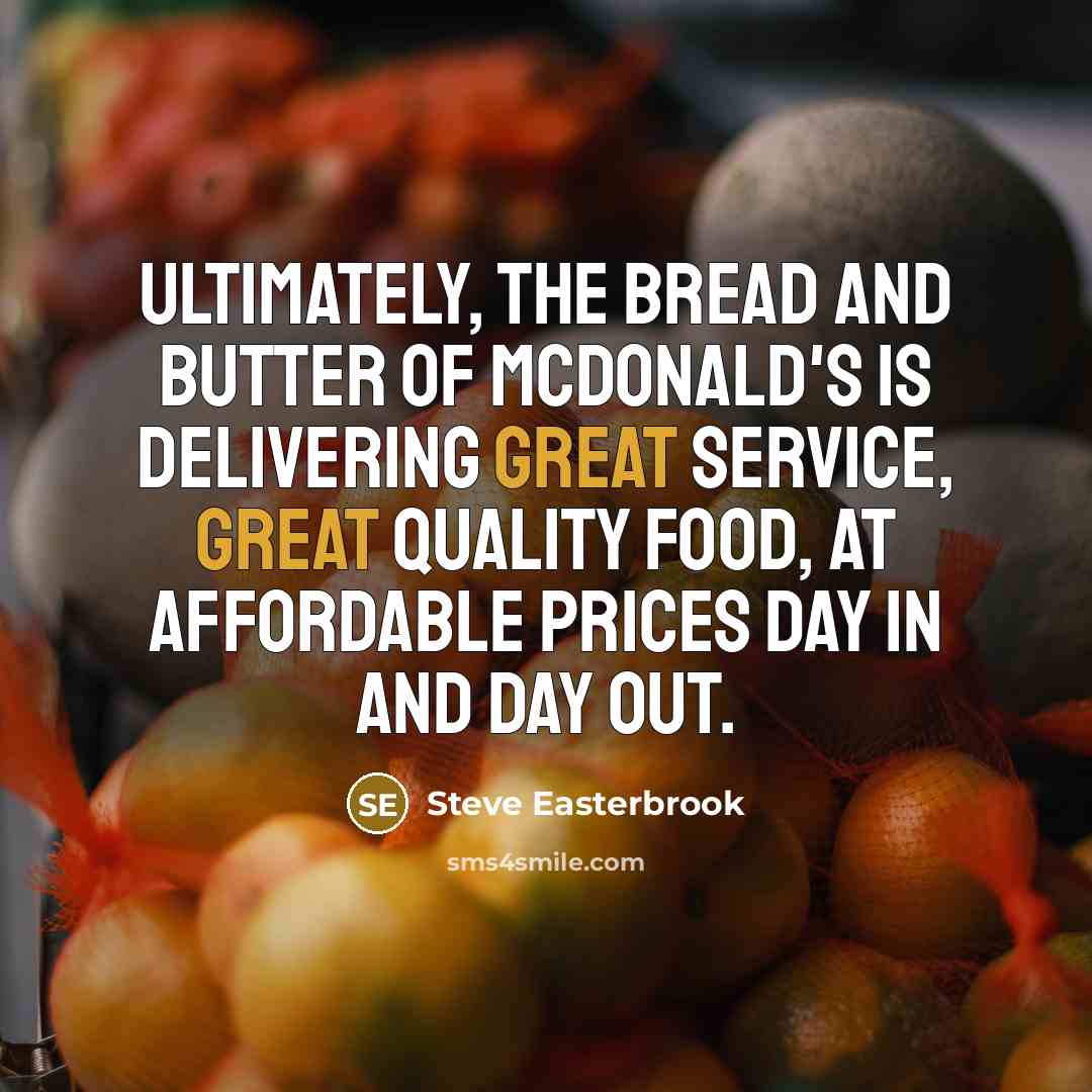 “Ultimately, the bread and butter of McDonald's is delivering great service, great quality food, at affordable prices day in and day out.” quote by Steve Easterbrook