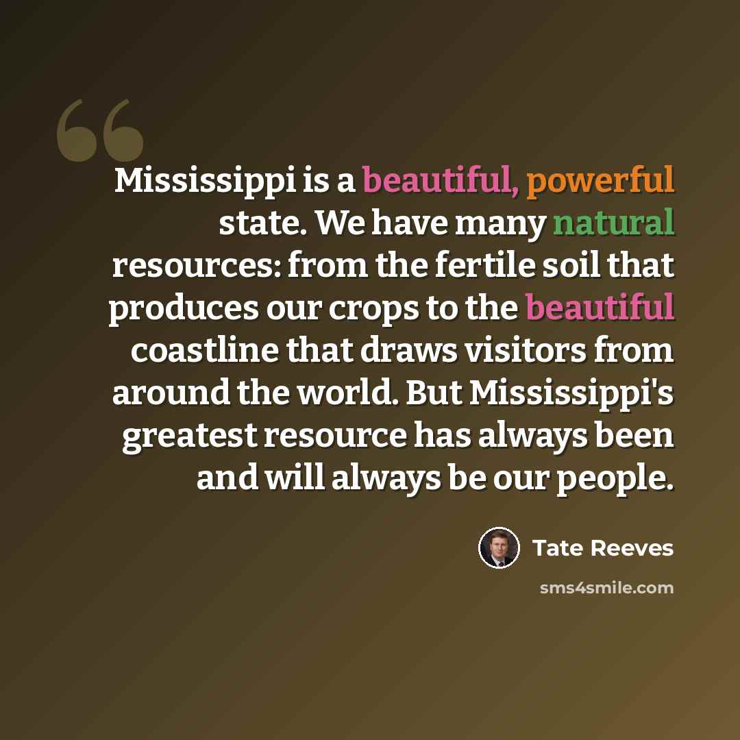 “Mississippi is a beautiful, powerful state. We have many natural resources: from the fertile soil that produces our crops to the beautiful coastline that draws visitors from around the world. But Mississippi's greatest resource has always been and will always be our people.” quote by Tate Reeves