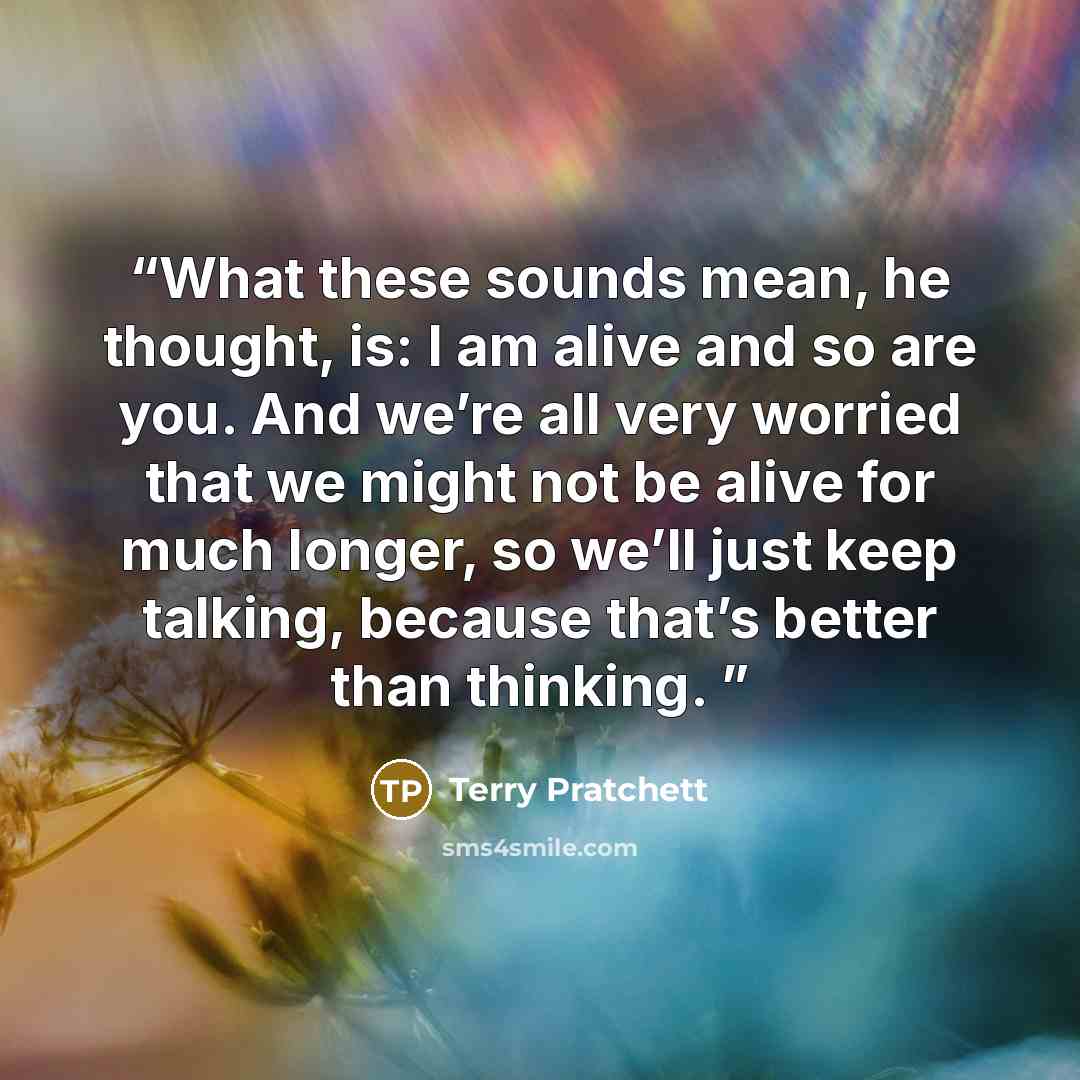 “What these sounds mean, he thought, is: I am alive and so are you. And we’re all very worried that we might not be alive for much longer, so we’ll just keep talking, because that’s better than thinking.” quote by Terry Pratchett