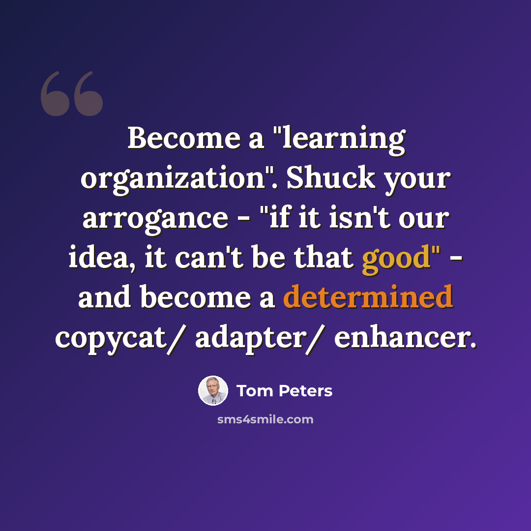 “Become a "learning organization". Shuck your arrogance - "if it isn't our idea, it can't be that good" - and become a determined copycat/ adapter/ enhancer.” quote by Tom Peters