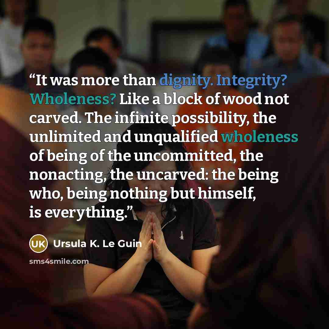 “It was more than dignity. Integrity? Wholeness? Like a block of wood not carved. The infinite possibility, the unlimited and unqualified wholeness of being of the uncommitted, the nonacting, the uncarved: the being who, being nothing but himself, is everything.” quote by Ursula K. Le Guin