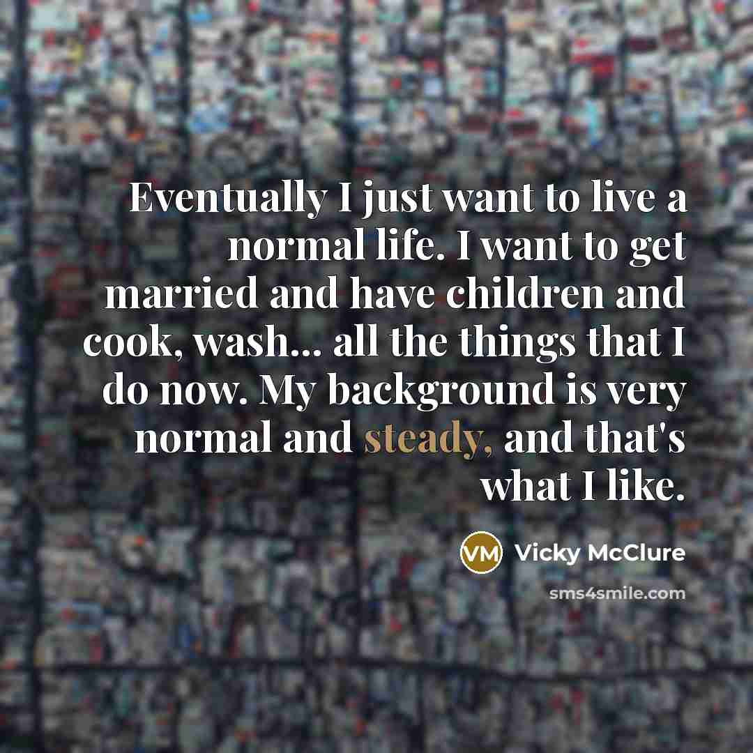 “Eventually I just want to live a normal life. I want to get married and have children and cook, wash... all the things that I do now. My background is very normal and steady, and that's what I like.” quote by Vicky McClure