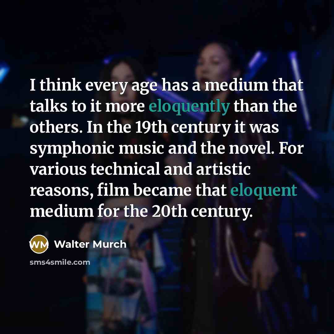 “I think every age has a medium that talks to it more eloquently than the others. In the 19th century it was symphonic music and the novel. For various technical and artistic reasons, film became that eloquent medium for the 20th century.” quote by Walter Murch