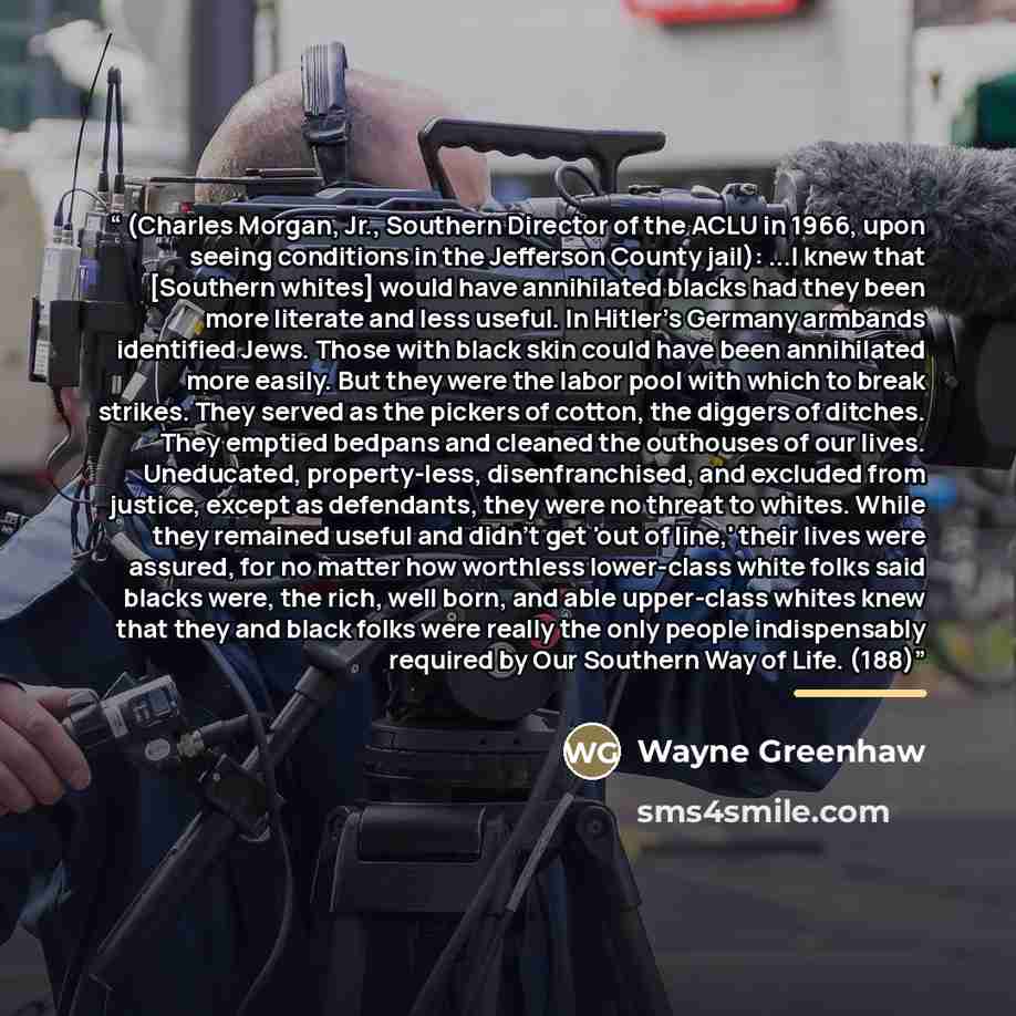 “(Charles Morgan, Jr., Southern Director of the ACLU in 1966, upon seeing conditions in the Jefferson County jail): ...I knew that [Southern whites] would have annihilated blacks had they been more literate and less useful. In Hitler's Germany armbands identified Jews. Those with black skin could…” quote by Wayne Greenhaw