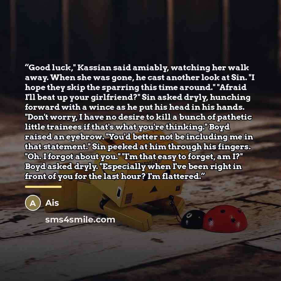 “Good luck," Kassian said amiably, watching her walk away. When she was gone, he cast another look at Sin. "I hope they skip the sparring this time around." "Afraid I'll beat up your girlfriend?" Sin asked dryly, hunching forward with a wince as he put his head in his hands. "Don't worry, I have no…” quote by Ais