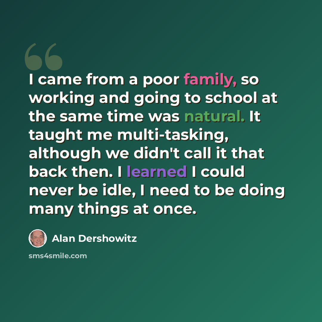 “I came from a poor family, so working and going to school at the same time was natural. It taught me multi-tasking, although we didn't call it that back then. I learned I could never be idle, I need to be doing many things at once.” quote by Alan Dershowitz