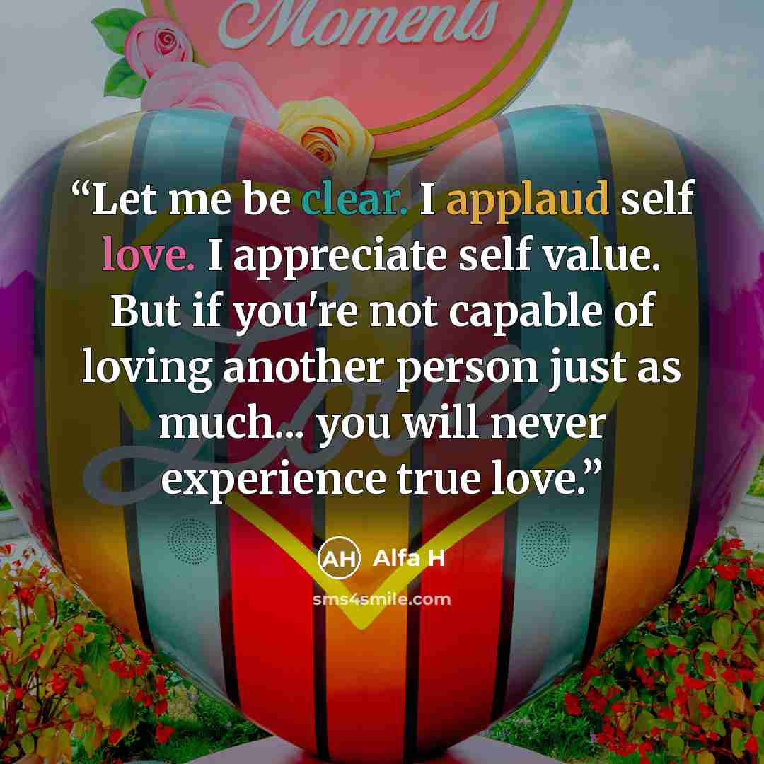 “Let me be clear. I applaud self love. I appreciate self value. But if you're not capable of loving another person just as much... you will never experience true love.” quote by Alfa H