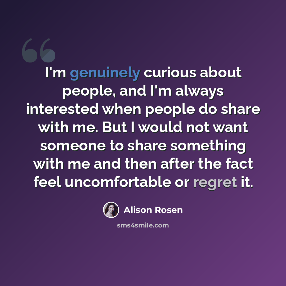 “I'm genuinely curious about people, and I'm always interested when people do share with me. But I would not want someone to share something with me and then after the fact feel uncomfortable or regret it.” quote by Alison Rosen