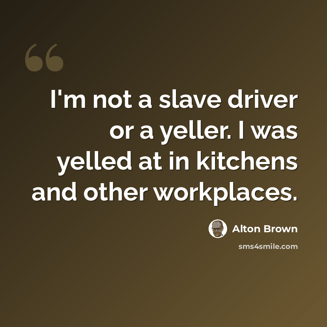 “I'm not a slave driver or a yeller. I was yelled at in kitchens and other workplaces.” quote by Alton Brown